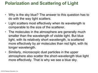 Polarization and Scattering of Light
• Why is the sky blue? The answer to this question has to
do with the way light scatters.
• Light scatters most effectively when its wavelength is
comparable to the size of the scatterer.
• The molecules in the atmosphere are generally much
smaller than the wavelength of visible light. But blue
light, with its relatively short wavelength, is scattered
more effectively by air molecules than red light, with its
longer wavelength.
• Similarly, microscopic dust particles in the upper
atmosphere also scatter the short-wavelength blue light
more effectively. That is why we see a blue sky.
© 2014 Pearson Education, Inc.
 