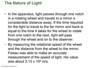 The Nature of Light
• In the apparatus, light passes through one notch
in a rotating wheel and travels to a mirror a
considerable distance away. If the time required
for the light to travel to the far mirror and back is
equal to the time it takes for the wheel to rotate
from one notch to the next, light will pass
through the wheel and on to the observer.
• By measuring the rotational speed of the wheel
and the distance from the wheel to the mirror,
Fizeau was able to make an accurate
measurement of the speed of light. His value
was about 3.13 x 108 m/s.
© 2014 Pearson Education, Inc.
 