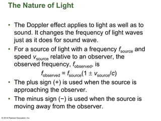 The Nature of Light
• The Doppler effect applies to light as well as to
sound. It changes the frequency of light waves
just as it does for sound wave.
• For a source of light with a frequency fsource and
speed vsource relative to an observer, the
observed frequency, fobserved, is
fobserved = fsource(1  vsource/c)
• The plus sign (+) is used when the source is
approaching the observer.
• The minus sign (−) is used when the source is
moving away from the observer.
© 2014 Pearson Education, Inc.
 