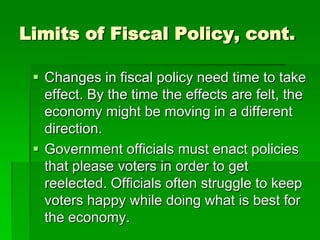 Limits of Fiscal Policy, cont.
 Changes in fiscal policy need time to take
effect. By the time the effects are felt, the
economy might be moving in a different
direction.
 Government officials must enact policies
that please voters in order to get
reelected. Officials often struggle to keep
voters happy while doing what is best for
the economy.
 