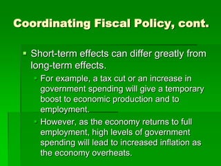 Coordinating Fiscal Policy, cont.
 Short-term effects can differ greatly from
long-term effects.
 For example, a tax cut or an increase in
government spending will give a temporary
boost to economic production and to
employment.
 However, as the economy returns to full
employment, high levels of government
spending will lead to increased inflation as
the economy overheats.
 