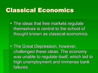 Classical Economics
 The ideas that free markets regulate
themselves is central to the school of
thought known as classical economics.
 The Great Depression, however,
challenged these ideas. The economy
was unable to regulate itself, which led to
high unemployment and immense bank
failures.
 
