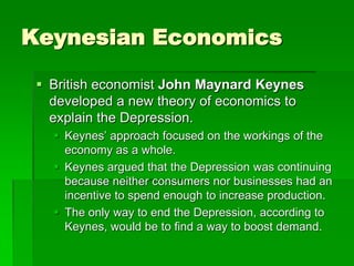 Keynesian Economics
 British economist John Maynard Keynes
developed a new theory of economics to
explain the Depression.
 Keynes’ approach focused on the workings of the
economy as a whole.
 Keynes argued that the Depression was continuing
because neither consumers nor businesses had an
incentive to spend enough to increase production.
 The only way to end the Depression, according to
Keynes, would be to find a way to boost demand.
 