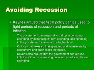 Avoiding Recession
 Keynes argued that fiscal policy can be used to
fight periods of recession and periods of
inflation.
 The government can respond to a drop in consumer
spending by increasing its own spending until spending
in the private sector returns to a higher level.
 Or it can cut taxes so that spending and investment by
consumers and businesses increases.
 Keynes also argued that the government can reduce
inflation either by increasing taxes or by reducing its own
spending.
 