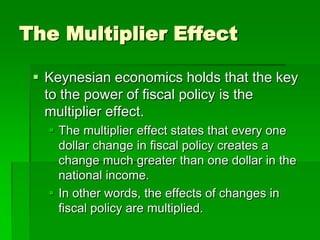 The Multiplier Effect
 Keynesian economics holds that the key
to the power of fiscal policy is the
multiplier effect.
 The multiplier effect states that every one
dollar change in fiscal policy creates a
change much greater than one dollar in the
national income.
 In other words, the effects of changes in
fiscal policy are multiplied.
 