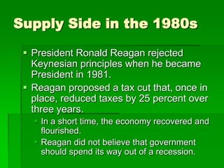 Supply Side in the 1980s
 President Ronald Reagan rejected
Keynesian principles when he became
President in 1981.
 Reagan proposed a tax cut that, once in
place, reduced taxes by 25 percent over
three years.
 In a short time, the economy recovered and
flourished.
 Reagan did not believe that government
should spend its way out of a recession.
 