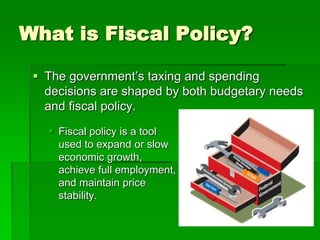 What is Fiscal Policy?
 The government’s taxing and spending
decisions are shaped by both budgetary needs
and fiscal policy.
 Fiscal policy is a tool
used to expand or slow
economic growth,
achieve full employment,
and maintain price
stability.
 