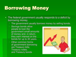 Borrowing Money
 The federal government usually responds to a deficit by
borrowing money.
 The government usually borrows money by selling bonds.
 Savings bonds allow
people to loan the
government small amounts
of money and, in return,
they earn interest on the
bonds for up to 30 years.
 Other common forms
of government borrowing
are Treasury bills,
Treasury notes,
and Treasury bonds
 