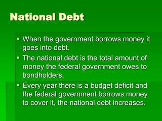 National Debt
 When the government borrows money it
goes into debt.
 The national debt is the total amount of
money the federal government owes to
bondholders.
 Every year there is a budget deficit and
the federal government borrows money
to cover it, the national debt increases.
 
