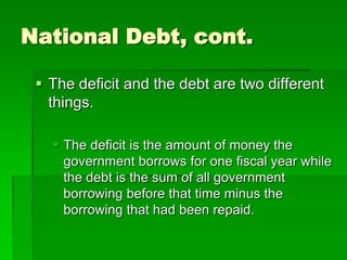 National Debt, cont.
 The deficit and the debt are two different
things.
 The deficit is the amount of money the
government borrows for one fiscal year while
the debt is the sum of all government
borrowing before that time minus the
borrowing that had been repaid.
 