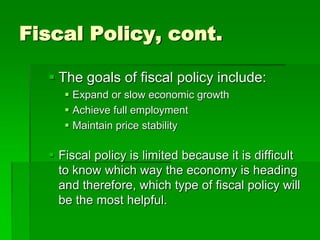 Fiscal Policy, cont.
 The goals of fiscal policy include:
 Expand or slow economic growth
 Achieve full employment
 Maintain price stability
 Fiscal policy is limited because it is difficult
to know which way the economy is heading
and therefore, which type of fiscal policy will
be the most helpful.
 