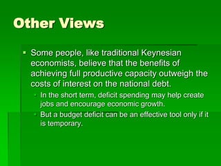 Other Views
 Some people, like traditional Keynesian
economists, believe that the benefits of
achieving full productive capacity outweigh the
costs of interest on the national debt.
 In the short term, deficit spending may help create
jobs and encourage economic growth.
 But a budget deficit can be an effective tool only if it
is temporary.
 