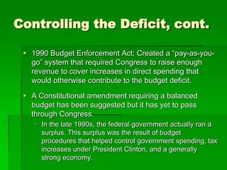 Controlling the Deficit, cont.
 1990 Budget Enforcement Act: Created a “pay-as-you-
go” system that required Congress to raise enough
revenue to cover increases in direct spending that
would otherwise contribute to the budget deficit.
 A Constitutional amendment requiring a balanced
budget has been suggested but it has yet to pass
through Congress.
 In the late 1990s, the federal government actually ran a
surplus. This surplus was the result of budget
procedures that helped control government spending, tax
increases under President Clinton, and a generally
strong economy.
 