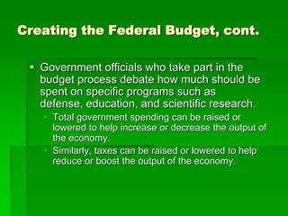 Creating the Federal Budget, cont.
 Government officials who take part in the
budget process debate how much should be
spent on specific programs such as
defense, education, and scientific research.
 Total government spending can be raised or
lowered to help increase or decrease the output of
the economy.
 Similarly, taxes can be raised or lowered to help
reduce or boost the output of the economy.
 