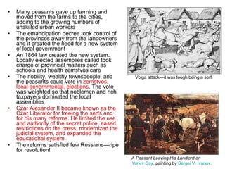 Many peasants gave up farming and moved from the farms to the cities, adding to the growing numbers of unskilled urban workers The emancipation decree took control of the provinces away from the landowners and it created the need for a new system of local government An 1864 law created the new system. Locally elected assemblies called took charge of provincial matters such as schools and health zemstvos care The nobility, wealthy townspeople, and the peasants could vote in  zemstvos, local governmental, elections . The vote was weighted so that noblemen and rich taxpayers dominated the local assemblies Czar Alexander II became known as the Czar Liberator for freeing the serfs and for his many reforms. He limited the use and authority of the secret police, eased restrictions on the press, modernized the judicial system, and expanded the educational system.  The reforms satisfied few Russians—ripe for revolution!  A Peasant Leaving His Landlord on  Yuriev Day , painting by  Sergei V. Ivanov . Volga attack—it was tough being a serf 