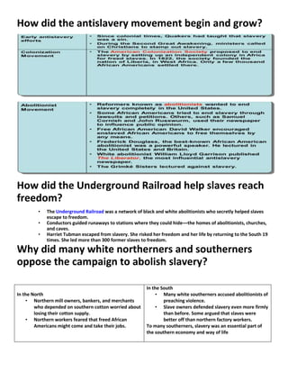 How did the antislavery movement begin and grow?
How did the Underground Railroad help slaves reach
freedom?
• The Underground Railroad was a network of black and white abolitionists who secretly helped slaves
escape to freedom.
• Conductors guided runaways to stations where they could hide—the homes of abolitionists, churches,
and caves.
• Harriet Tubman escaped from slavery. She risked her freedom and her life by returning to the South 19
times. She led more than 300 former slaves to freedom.
Why did many white northerners and southerners
oppose the campaign to abolish slavery?
In the North
• Northern mill owners, bankers, and merchants
who depended on southern cotton worried about
losing their cotton supply.
• Northern workers feared that freed African
Americans might come and take their jobs.
In the South
• Many white southerners accused abolitionists of
preaching violence.
• Slave owners defended slavery even more firmly
than before. Some argued that slaves were
better off than northern factory workers.
To many southerners, slavery was an essential part of
the southern economy and way of life
 