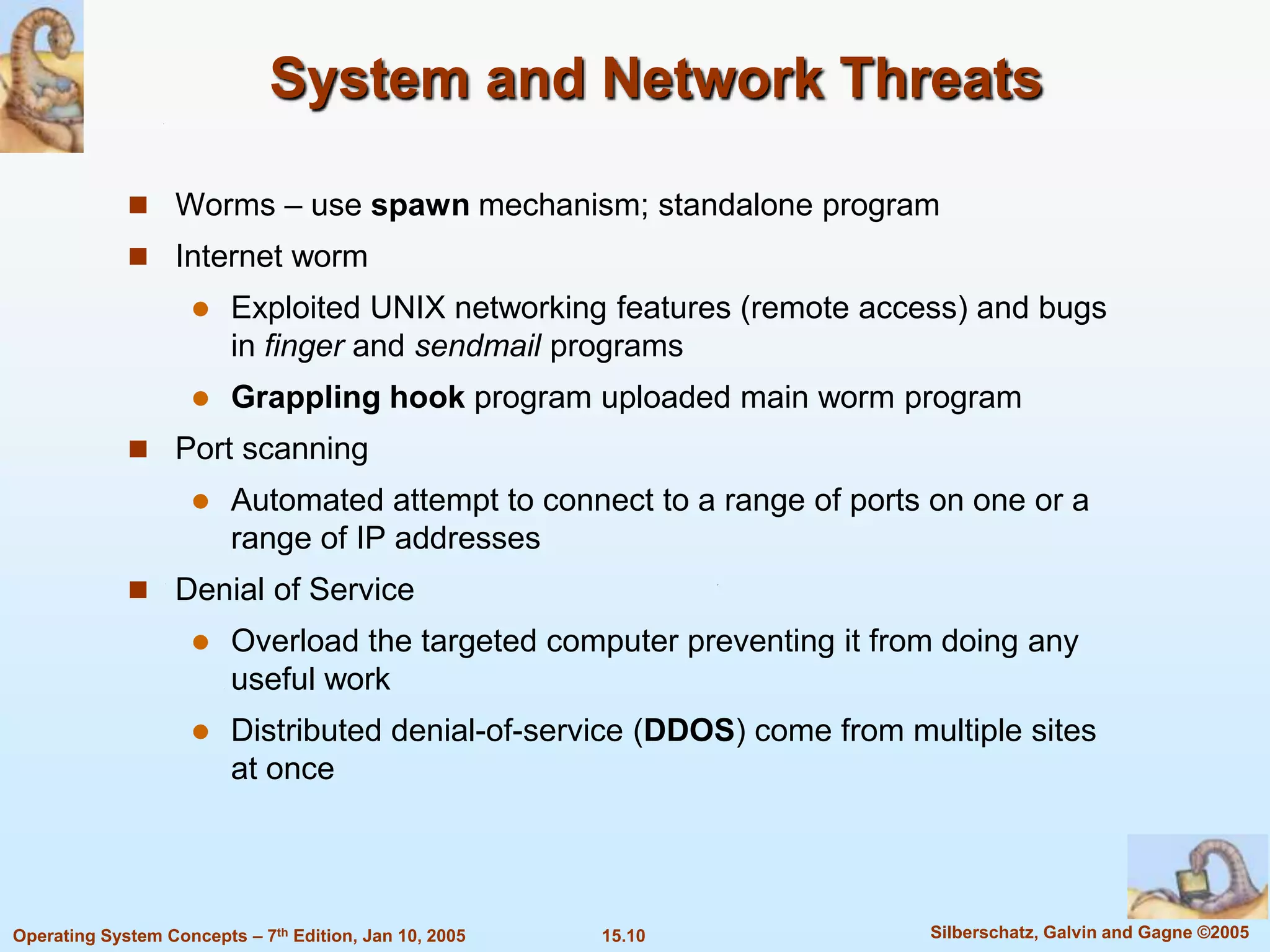 System and Network Threats

              Worms – use spawn mechanism; standalone program
              Internet worm
                        Exploited UNIX networking features (remote access) and bugs
                         in finger and sendmail programs
                        Grappling hook program uploaded main worm program
              Port scanning
                        Automated attempt to connect to a range of ports on one or a
                         range of IP addresses
              Denial of Service
                        Overload the targeted computer preventing it from doing any
                         useful work
                        Distributed denial-of-service (DDOS) come from multiple sites
                         at once




Operating System Concepts – 7th Edition, Jan 10, 2005   15.10             Silberschatz, Galvin and Gagne ©2005
 