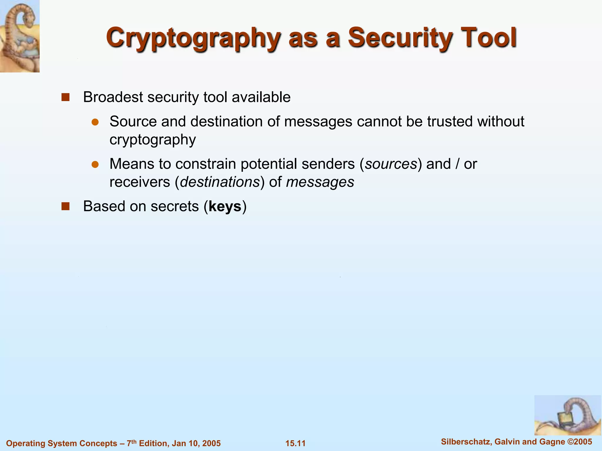 Cryptography as a Security Tool

              Broadest security tool available
                        Source and destination of messages cannot be trusted without
                         cryptography
                        Means to constrain potential senders (sources) and / or
                         receivers (destinations) of messages
              Based on secrets (keys)




Operating System Concepts – 7th Edition, Jan 10, 2005   15.11             Silberschatz, Galvin and Gagne ©2005
 