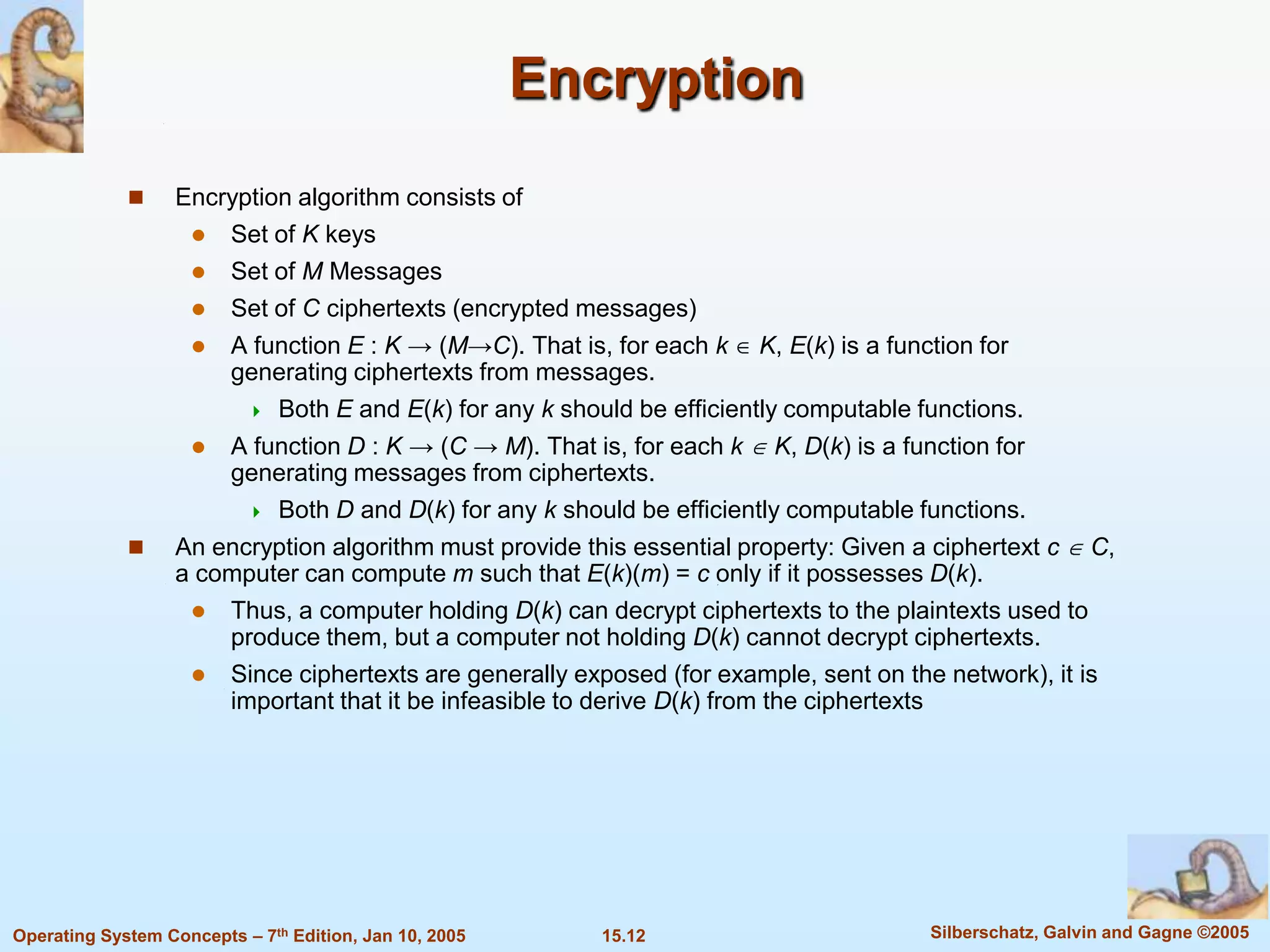 Encryption
                  Encryption algorithm consists of
                     Set of K keys
                     Set of M Messages
                     Set of C ciphertexts (encrypted messages)
                        A function E : K → (M→C). That is, for each k K, E(k) is a function for
                         generating ciphertexts from messages.
                           Both E and E(k) for any k should be efficiently computable functions.

                        A function D : K → (C → M). That is, for each k K, D(k) is a function for
                         generating messages from ciphertexts.
                           Both D and D(k) for any k should be efficiently computable functions.

                  An encryption algorithm must provide this essential property: Given a ciphertext c C,
                   a computer can compute m such that E(k)(m) = c only if it possesses D(k).
                     Thus, a computer holding D(k) can decrypt ciphertexts to the plaintexts used to
                       produce them, but a computer not holding D(k) cannot decrypt ciphertexts.
                     Since ciphertexts are generally exposed (for example, sent on the network), it is
                       important that it be infeasible to derive D(k) from the ciphertexts




Operating System Concepts – 7th Edition, Jan 10, 2005      15.12                         Silberschatz, Galvin and Gagne ©2005
 