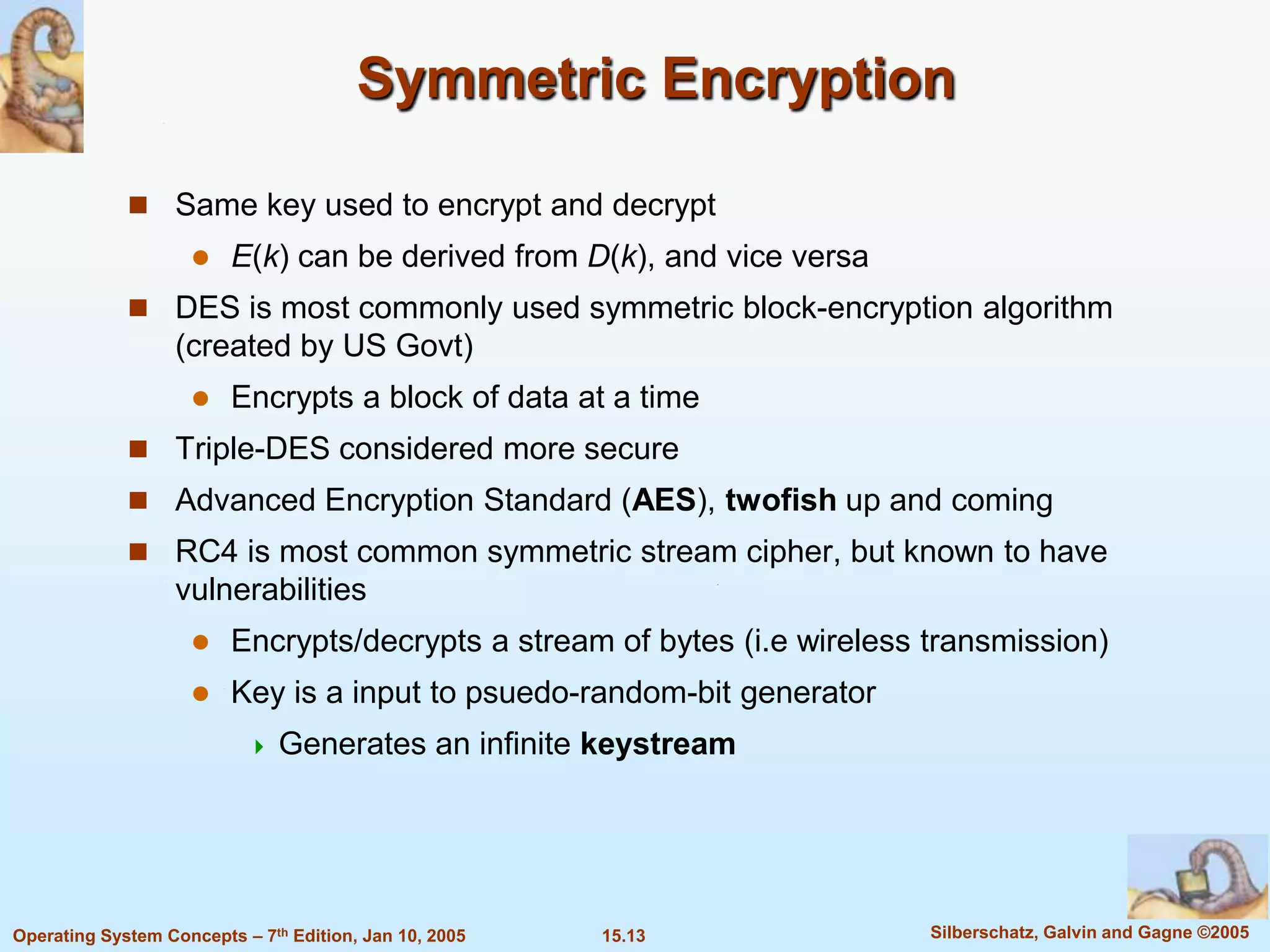 Symmetric Encryption

              Same key used to encrypt and decrypt
                        E(k) can be derived from D(k), and vice versa
              DES is most commonly used symmetric block-encryption algorithm
                   (created by US Govt)
                        Encrypts a block of data at a time
              Triple-DES considered more secure
              Advanced Encryption Standard (AES), twofish up and coming
              RC4 is most common symmetric stream cipher, but known to have
                   vulnerabilities
                        Encrypts/decrypts a stream of bytes (i.e wireless transmission)
                        Key is a input to psuedo-random-bit generator
                              Generates an infinite keystream




Operating System Concepts – 7th Edition, Jan 10, 2005   15.13              Silberschatz, Galvin and Gagne ©2005
 