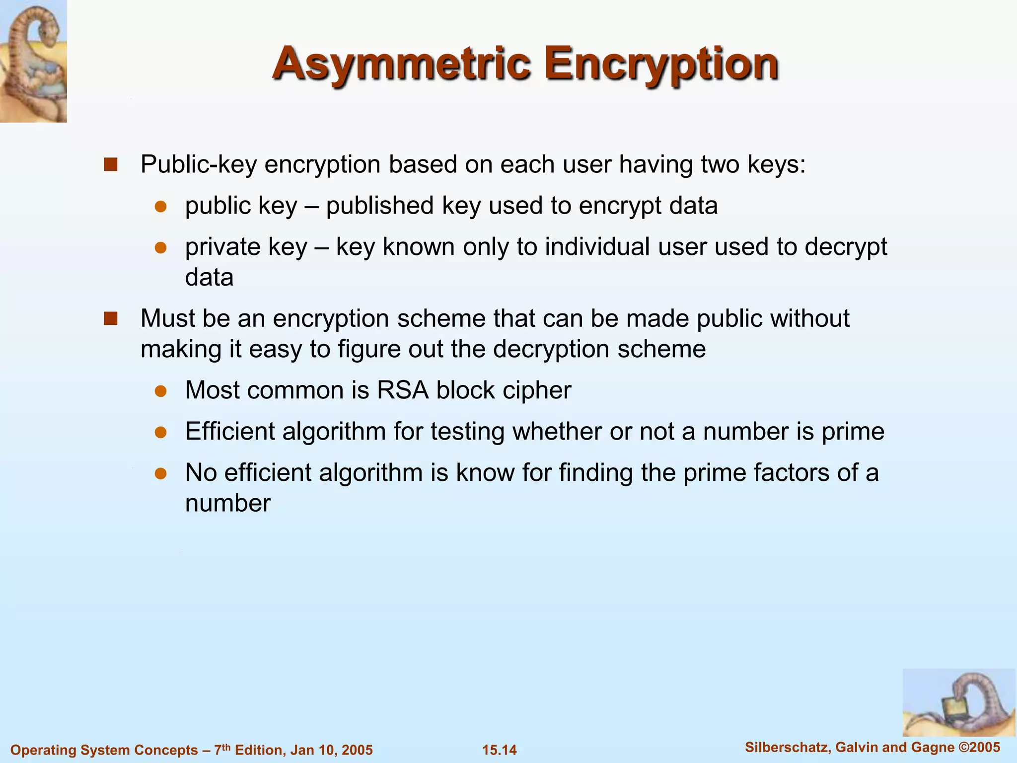 Asymmetric Encryption

              Public-key encryption based on each user having two keys:
                        public key – published key used to encrypt data
                        private key – key known only to individual user used to decrypt
                         data
              Must be an encryption scheme that can be made public without
                   making it easy to figure out the decryption scheme
                        Most common is RSA block cipher
                        Efficient algorithm for testing whether or not a number is prime
                        No efficient algorithm is know for finding the prime factors of a
                         number




Operating System Concepts – 7th Edition, Jan 10, 2005   15.14                Silberschatz, Galvin and Gagne ©2005
 
