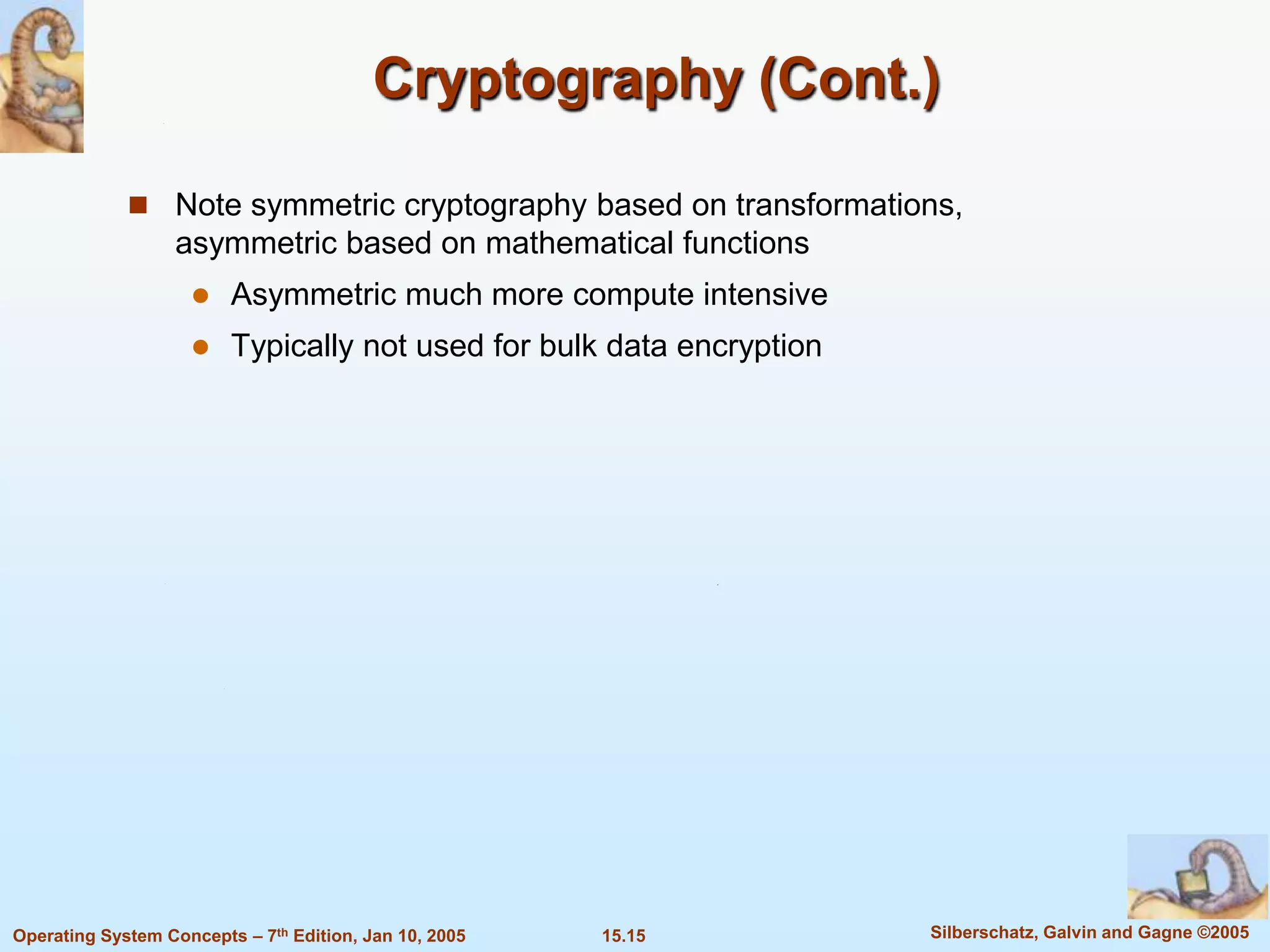 Cryptography (Cont.)

              Note symmetric cryptography based on transformations,
                   asymmetric based on mathematical functions
                        Asymmetric much more compute intensive
                        Typically not used for bulk data encryption




Operating System Concepts – 7th Edition, Jan 10, 2005   15.15          Silberschatz, Galvin and Gagne ©2005
 