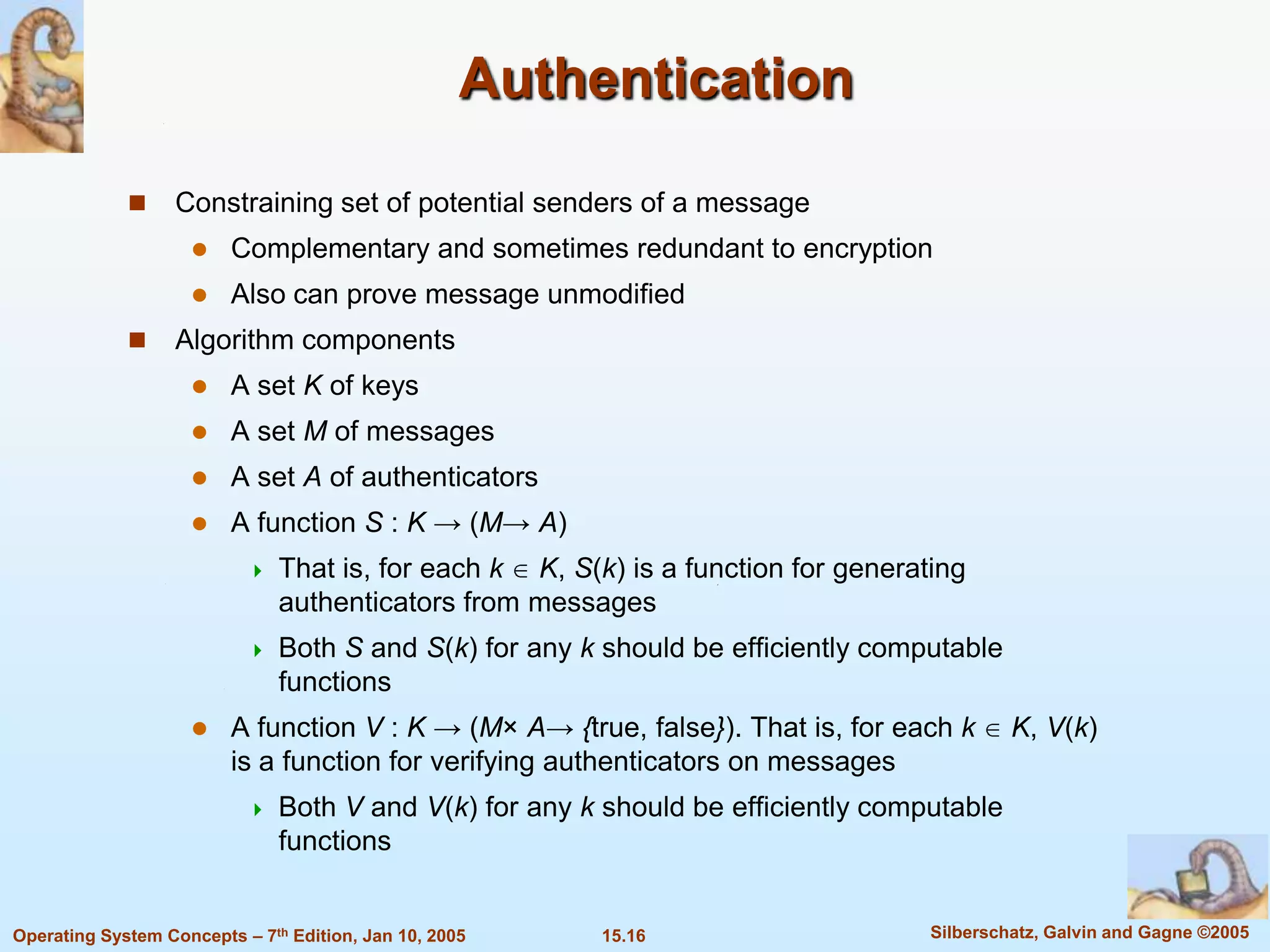 Authentication

                  Constraining set of potential senders of a message
                        Complementary and sometimes redundant to encryption
                        Also can prove message unmodified
                  Algorithm components
                        A set K of keys
                        A set M of messages
                        A set A of authenticators
                        A function S : K → (M→ A)
                              That is, for each k K, S(k) is a function for generating
                               authenticators from messages
                              Both S and S(k) for any k should be efficiently computable
                               functions
                        A function V : K → (M× A→ {true, false}). That is, for each k       K, V(k)
                         is a function for verifying authenticators on messages
                              Both V and V(k) for any k should be efficiently computable
                               functions


Operating System Concepts – 7th Edition, Jan 10, 2005    15.16                      Silberschatz, Galvin and Gagne ©2005
 