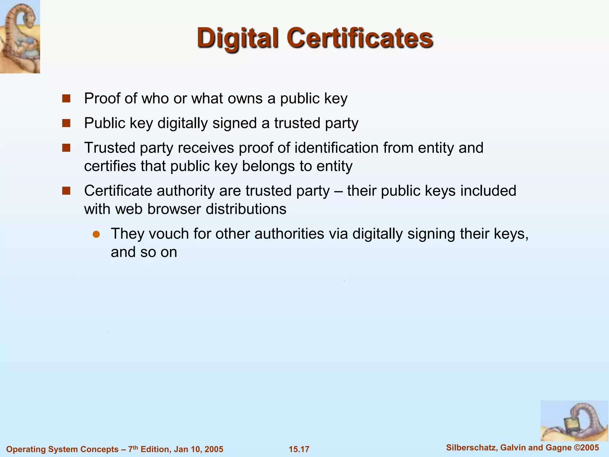 Digital Certificates

              Proof of who or what owns a public key
              Public key digitally signed a trusted party
              Trusted party receives proof of identification from entity and
                   certifies that public key belongs to entity
              Certificate authority are trusted party – their public keys included
                   with web browser distributions
                        They vouch for other authorities via digitally signing their keys,
                         and so on




Operating System Concepts – 7th Edition, Jan 10, 2005   15.17                Silberschatz, Galvin and Gagne ©2005
 