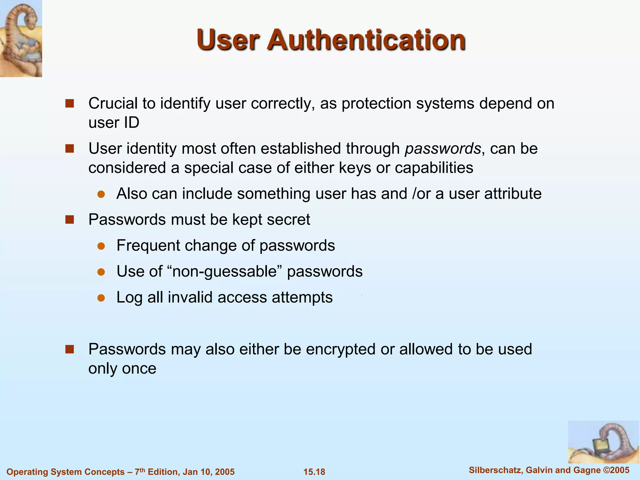 User Authentication

              Crucial to identify user correctly, as protection systems depend on
                   user ID
              User identity most often established through passwords, can be
                   considered a special case of either keys or capabilities
                        Also can include something user has and /or a user attribute
              Passwords must be kept secret
                        Frequent change of passwords
                        Use of “non-guessable” passwords
                        Log all invalid access attempts


              Passwords may also either be encrypted or allowed to be used
                   only once




Operating System Concepts – 7th Edition, Jan 10, 2005   15.18             Silberschatz, Galvin and Gagne ©2005
 