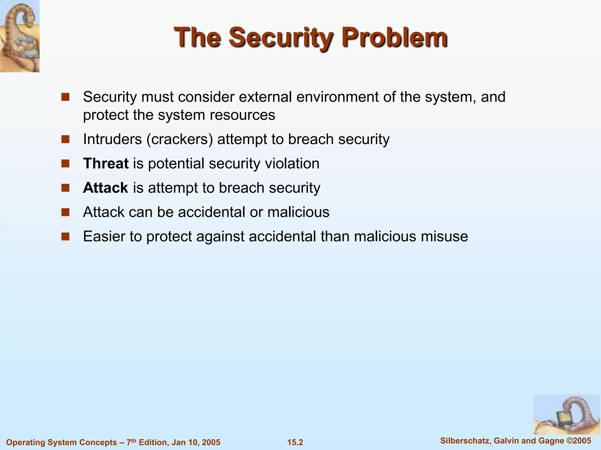 The Security Problem

              Security must consider external environment of the system, and
                   protect the system resources
              Intruders (crackers) attempt to breach security
              Threat is potential security violation
              Attack is attempt to breach security
              Attack can be accidental or malicious
              Easier to protect against accidental than malicious misuse




Operating System Concepts – 7th Edition, Jan 10, 2005   15.2        Silberschatz, Galvin and Gagne ©2005
 