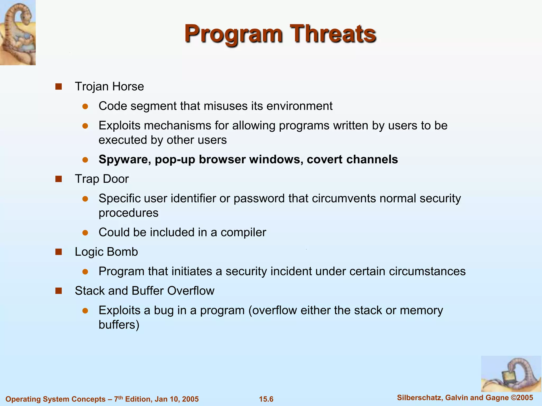 Program Threats

                  Trojan Horse
                        Code segment that misuses its environment
                        Exploits mechanisms for allowing programs written by users to be
                         executed by other users
                        Spyware, pop-up browser windows, covert channels
                  Trap Door
                        Specific user identifier or password that circumvents normal security
                         procedures
                        Could be included in a compiler
                  Logic Bomb
                        Program that initiates a security incident under certain circumstances
                  Stack and Buffer Overflow
                        Exploits a bug in a program (overflow either the stack or memory
                         buffers)




Operating System Concepts – 7th Edition, Jan 10, 2005   15.6                     Silberschatz, Galvin and Gagne ©2005
 