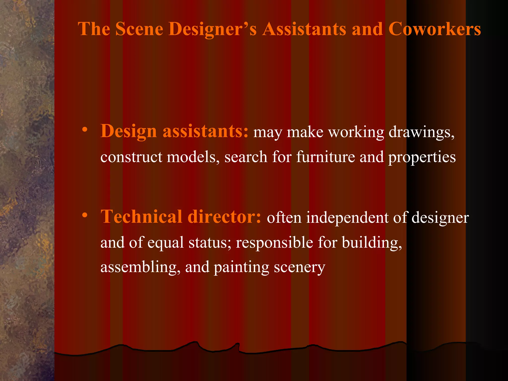 The Scene Designer’s Assistants and Coworkers




• Design assistants: may make working drawings,
  construct models, search for furniture and properties


• Technical director: often independent of designer
  and of equal status; responsible for building,
  assembling, and painting scenery
 