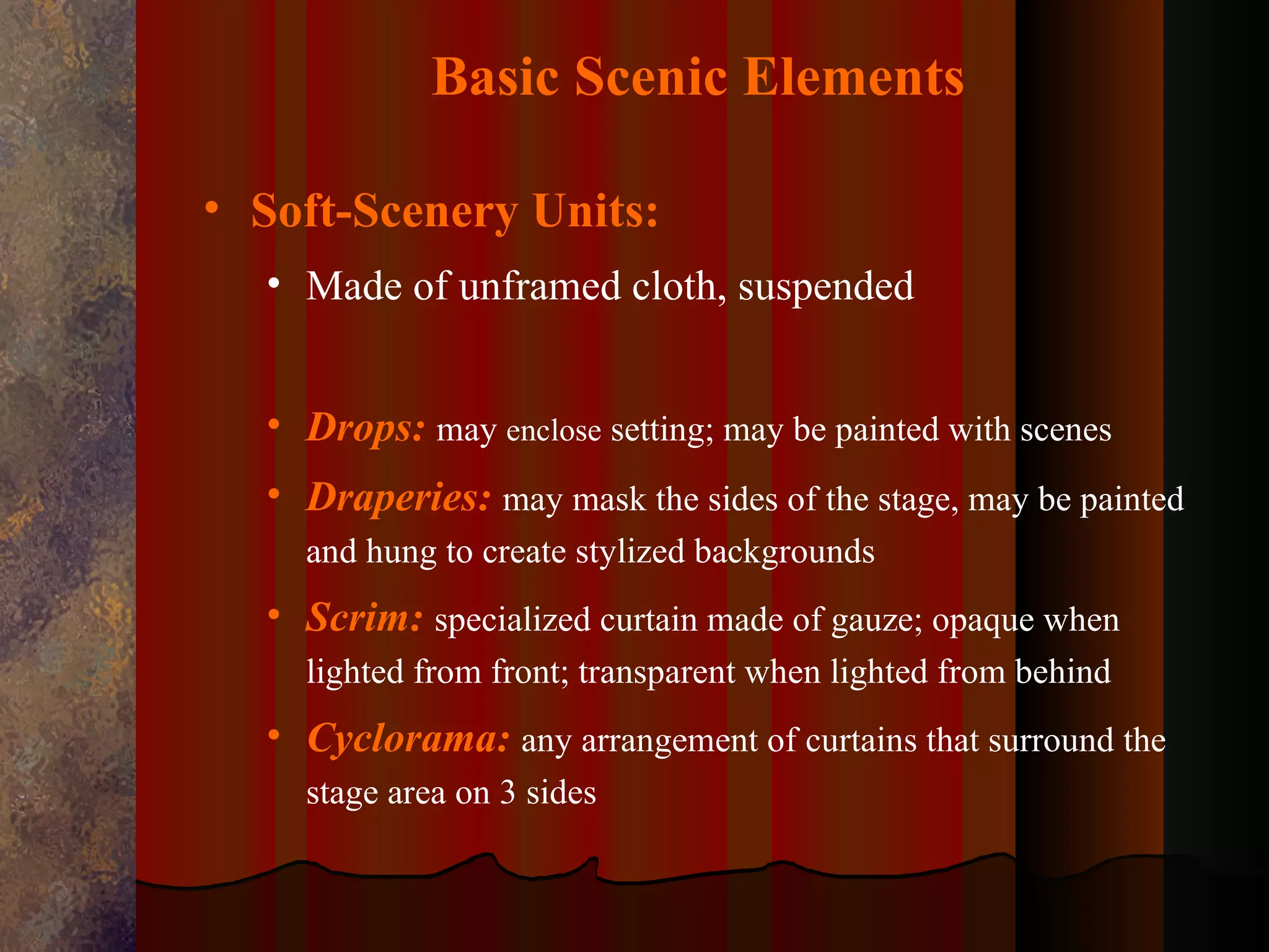 Basic Scenic Elements

• Soft-Scenery Units:
  • Made of unframed cloth, suspended


  • Drops: may enclose setting; may be painted with scenes
  • Draperies: may mask the sides of the stage, may be painted
    and hung to create stylized backgrounds
  • Scrim: specialized curtain made of gauze; opaque when
    lighted from front; transparent when lighted from behind
  • Cyclorama: any arrangement of curtains that surround the
    stage area on 3 sides
 