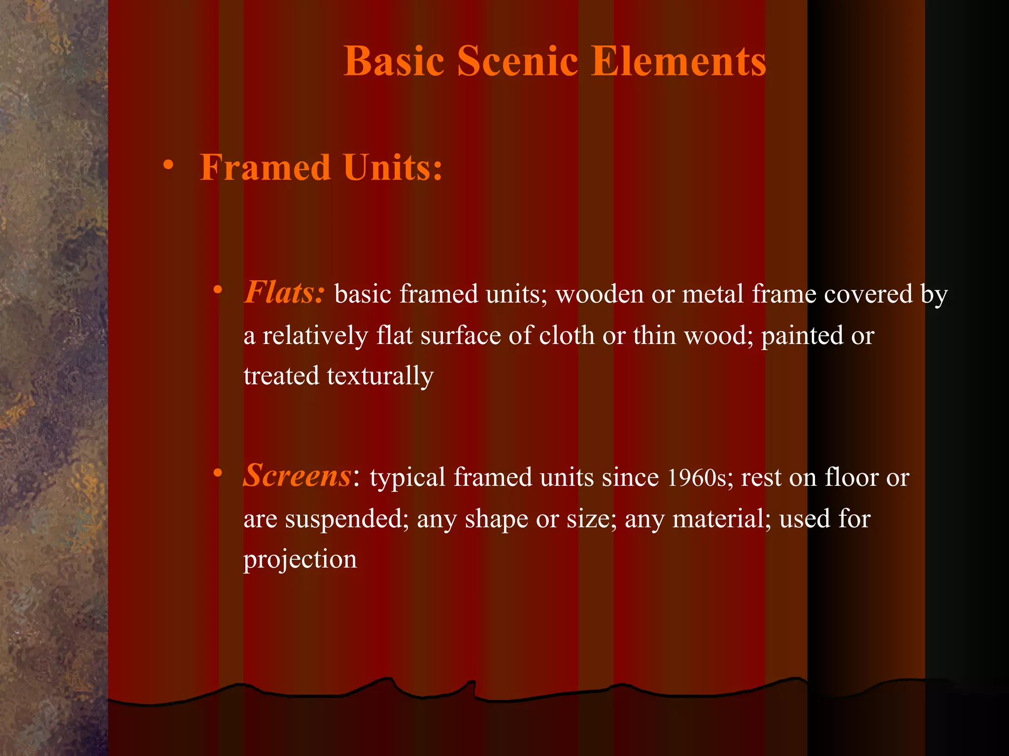Basic Scenic Elements

• Framed Units:


  • Flats: basic framed units; wooden or metal frame covered by
    a relatively flat surface of cloth or thin wood; painted or
    treated texturally


  • Screens: typical framed units since 1960s; rest on floor or
    are suspended; any shape or size; any material; used for
    projection
 