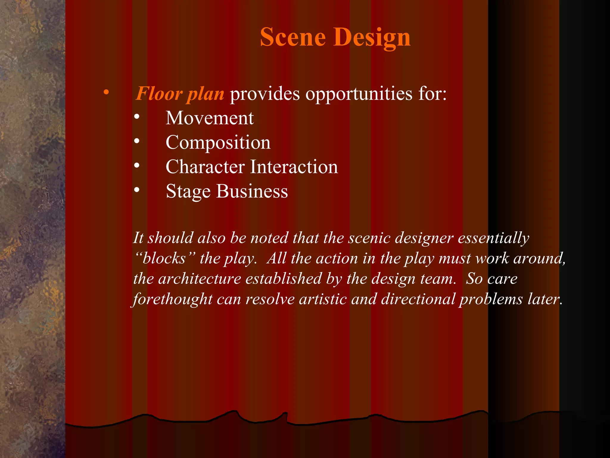 Scene Design
•   Floor plan provides opportunities for:
    • Movement
    • Composition
    • Character Interaction
    • Stage Business

    It should also be noted that the scenic designer essentially
    “blocks” the play. All the action in the play must work around,
    the architecture established by the design team. So care
    forethought can resolve artistic and directional problems later.
 