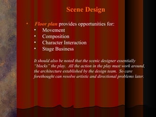 Scene Design
•   Floor plan provides opportunities for:
    • Movement
    • Composition
    • Character Interaction
    • Stage Business

    It should also be noted that the scenic designer essentially
    “blocks” the play. All the action in the play must work around,
    the architecture established by the design team. So care
    forethought can resolve artistic and directional problems later.
 