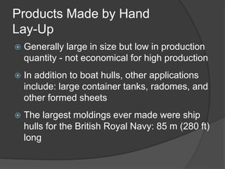 Products Made by Hand
Lay-Up
 Generally large in size but low in production
quantity - not economical for high production
 In addition to boat hulls, other applications
include: large container tanks, radomes, and
other formed sheets
 The largest moldings ever made were ship
hulls for the British Royal Navy: 85 m (280 ft)
long
 