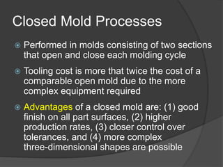 Closed Mold Processes
 Performed in molds consisting of two sections
that open and close each molding cycle
 Tooling cost is more that twice the cost of a
comparable open mold due to the more
complex equipment required
 Advantages of a closed mold are: (1) good
finish on all part surfaces, (2) higher
production rates, (3) closer control over
tolerances, and (4) more complex
three-dimensional shapes are possible
 