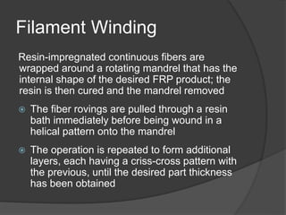 Filament Winding
Resin-impregnated continuous fibers are
wrapped around a rotating mandrel that has the
internal shape of the desired FRP product; the
resin is then cured and the mandrel removed
 The fiber rovings are pulled through a resin
bath immediately before being wound in a
helical pattern onto the mandrel
 The operation is repeated to form additional
layers, each having a criss-cross pattern with
the previous, until the desired part thickness
has been obtained
 