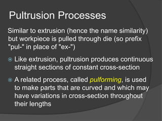 Pultrusion Processes
Similar to extrusion (hence the name similarity)
but workpiece is pulled through die (so prefix
"pul-" in place of "ex-")
 Like extrusion, pultrusion produces continuous
straight sections of constant cross-section
 A related process, called pulforming, is used
to make parts that are curved and which may
have variations in cross-section throughout
their lengths
 