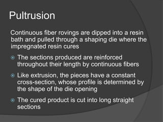 Pultrusion
Continuous fiber rovings are dipped into a resin
bath and pulled through a shaping die where the
impregnated resin cures
 The sections produced are reinforced
throughout their length by continuous fibers
 Like extrusion, the pieces have a constant
cross-section, whose profile is determined by
the shape of the die opening
 The cured product is cut into long straight
sections
 