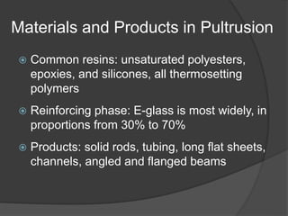 Materials and Products in Pultrusion
 Common resins: unsaturated polyesters,
epoxies, and silicones, all thermosetting
polymers
 Reinforcing phase: E-glass is most widely, in
proportions from 30% to 70%
 Products: solid rods, tubing, long flat sheets,
channels, angled and flanged beams
 