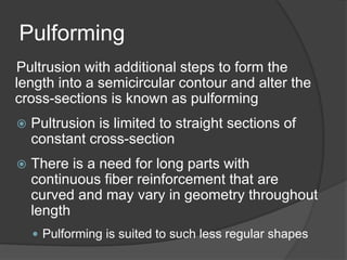 Pulforming
Pultrusion with additional steps to form the
length into a semicircular contour and alter the
cross-sections is known as pulforming
 Pultrusion is limited to straight sections of
constant cross-section
 There is a need for long parts with
continuous fiber reinforcement that are
curved and may vary in geometry throughout
length
 Pulforming is suited to such less regular shapes
 