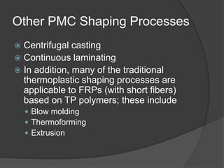 Other PMC Shaping Processes
 Centrifugal casting
 Continuous laminating
 In addition, many of the traditional
thermoplastic shaping processes are
applicable to FRPs (with short fibers)
based on TP polymers; these include
 Blow molding
 Thermoforming
 Extrusion
 