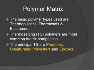 Polymer Matrix
 The basic polymer types used are
Thermoplastics, Thermosets &
Elastomers.
 Thermosetting (TS) polymers are most
common matrix composites.
 The principal TS are Phenolics,
Unsaturated Polyesters and Epoxies.
 