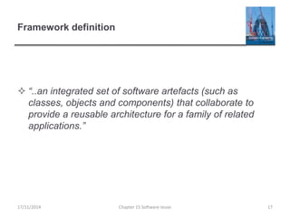 Framework definition
 “..an integrated set of software artefacts (such as
classes, objects and components) that collaborate to
provide a reusable architecture for a family of related
applications.”
Chapter 15 Software reuse 1717/11/2014
 