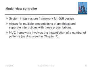 Model-view controller
 System infrastructure framework for GUI design.
 Allows for multiple presentations of an object and
separate interactions with these presentations.
 MVC framework involves the instantiation of a number of
patterns (as discussed in Chapter 7).
17/11/2014 Chapter 15 Software reuse 20
 