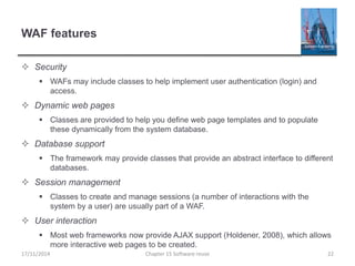 WAF features
 Security
 WAFs may include classes to help implement user authentication (login) and
access.
 Dynamic web pages
 Classes are provided to help you define web page templates and to populate
these dynamically from the system database.
 Database support
 The framework may provide classes that provide an abstract interface to different
databases.
 Session management
 Classes to create and manage sessions (a number of interactions with the
system by a user) are usually part of a WAF.
 User interaction
 Most web frameworks now provide AJAX support (Holdener, 2008), which allows
more interactive web pages to be created.
Chapter 15 Software reuse 2217/11/2014
 