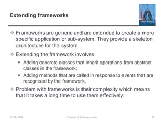 Extending frameworks
 Frameworks are generic and are extended to create a more
specific application or sub-system. They provide a skeleton
architecture for the system.
 Extending the framework involves
 Adding concrete classes that inherit operations from abstract
classes in the framework;
 Adding methods that are called in response to events that are
recognised by the framework.
 Problem with frameworks is their complexity which means
that it takes a long time to use them effectively.
17/11/2014 Chapter 15 Software reuse 23
 